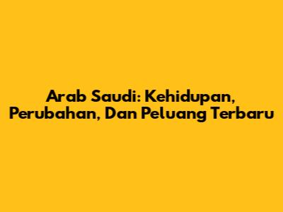 Arab Saudi: Kehidupan, Perubahan, Dan Peluang Terbaru