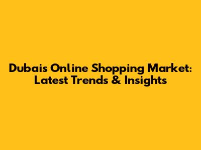 Dubai's Online Shopping Market: Latest Trends & Insights