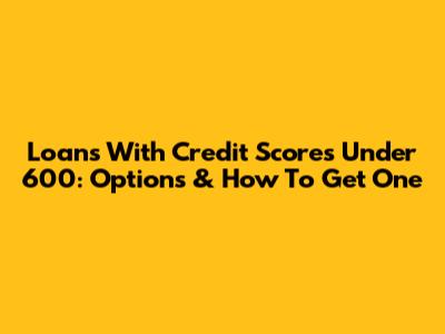 Loans With Credit Scores Under 600: Options & How To Get One