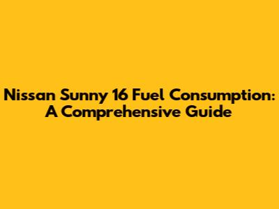 Nissan Sunny 16 Fuel Consumption: A Comprehensive Guide